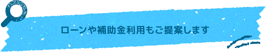 ローンや補助金利用もご提案します